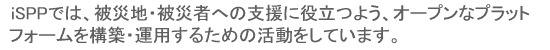 iSPPでは、被災地・被災地への支援に役立つよう、オープンなプラットフォームを構築・運用するための活動をしています。